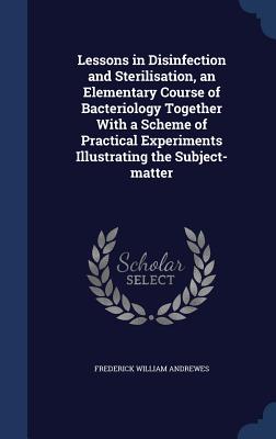 Lessons in Disinfection and Sterilisation, an Elementary Course of Bacteriology Together With a Scheme of Practical Experiments Illustrating the Subje