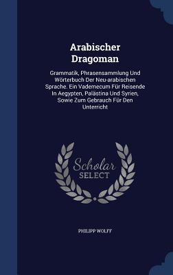 Arabischer Dragoman: Grammatik, Phrasensammlung Und Wörterbuch Der Neu-arabischen Sprache. Ein Vademecum Für Reisende In Aegypten, Palästin