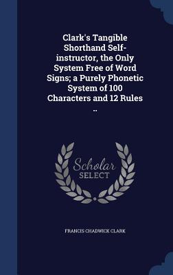 Clark's Tangible Shorthand Self-instructor, the Only System Free of Word Signs; a Purely Phonetic System of 100 Characters and 12 Rules ..