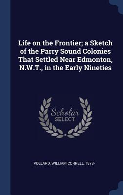 Life on the Frontier; a Sketch of the Parry Sound Colonies That Settled Near Edmonton, N.W.T., in the Early Nineties