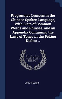 Progressive Lessons in the Chinese Spoken Language, with Lists of Common Words and Phrases, and an Appendix Containing the Laws of Tones in the Peking