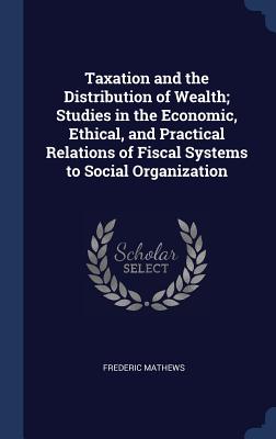 Taxation and the Distribution of Wealth; Studies in the Economic, Ethical, and Practical Relations of Fiscal Systems to Social Organization