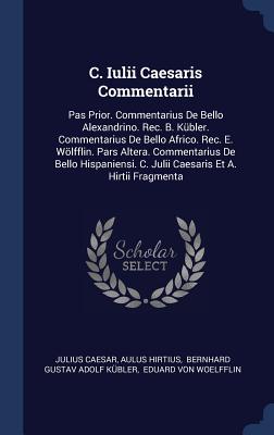 C. Iulii Caesaris Commentarii: Pas Prior. Commentarius De Bello Alexandrino. Rec. B. Kübler. Commentarius De Bello Africo. Rec. E. Wölfflin. Pars Alt