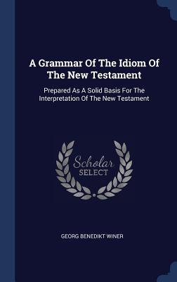 A Grammar Of The Idiom Of The New Testament: Prepared As A Solid Basis For The Interpretation Of The New Testament