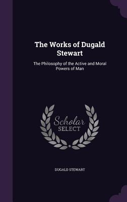 The Works of Dugald Stewart: The Philosophy of the Active and Moral Powers of Man