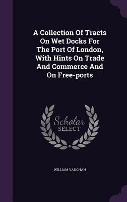 A Collection of Tracts on Wet Docks for the Port of London, with Hints on Trade and Commerce and on Free-Ports