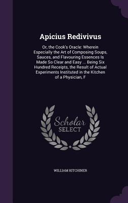 Apicius Redivivus: Or, the Cook's Oracle: Wherein Especially the Art of Composing Soups, Sauces, and Flavouring Essences Is Made So Clear
