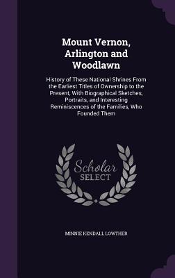 Mount Vernon, Arlington and Woodlawn: History of These National Shrines From the Earliest Titles of Ownership to the Present, With Biographical Sketch