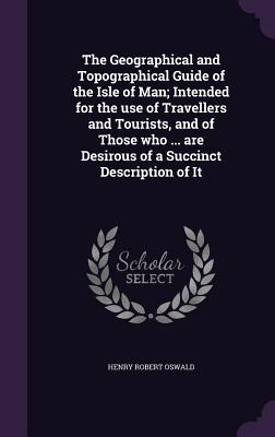 The Geographical and Topographical Guide of the Isle of Man; Intended for the use of Travellers and Tourists, and of Those who ... are Desirous of a S