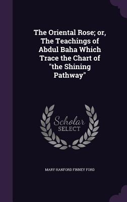 The Oriental Rose; Or, the Teachings of Abdul Baha Which Trace the Chart of the Shining Pathway