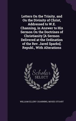 Letters On the Trinity, and On the Divinity of Christ, Addressed to W.E. Channing, in Answer to His Sermon On the Doctrines of Christianity [A Sermon