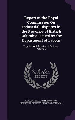 Report of the Royal Commission on Industrial Disputes in the Province of British Columbia Issued by the Department of Labour: Together with Minutes of