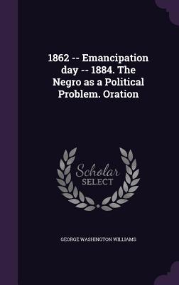 1862 -- Emancipation day -- 1884. The Negro as a Political Problem. Oration