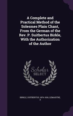 A Complete and Practical Method of the Solesmes Plain Chant, From the German of the Rev. P. Suitbertus Birkle, With the Authorization of the Author