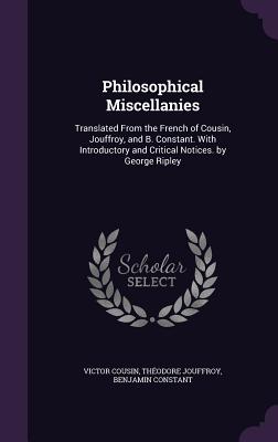 Philosophical Miscellanies: Translated From the French of Cousin, Jouffroy, and B. Constant. With Introductory and Critical Notices. by George Ripley
