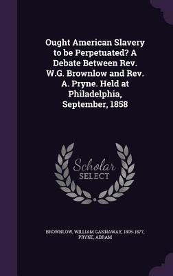 Ought American Slavery to Be Perpetuated? a Debate Between REV. W.G. Brownlow and REV. A. Pryne. Held at Philadelphia, September, 1858