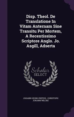 Disp. Theol. de Translatione in Vitam Anternam Sine Transitu Per Mortem, a Recentissimo Scriptore Anglo. Jo. Asgill, Adserta