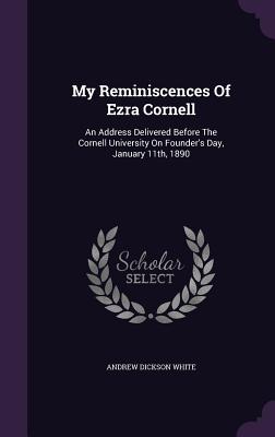My Reminiscences Of Ezra Cornell: An Address Delivered Before The Cornell University On Founder's Day, January 11th, 1890