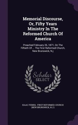 Memorial Discourse, Or, Fifty Years Ministry In The Reformed Church Of America: Preached February 26, 1871, On The Fiftieth Of ... The First Reformed