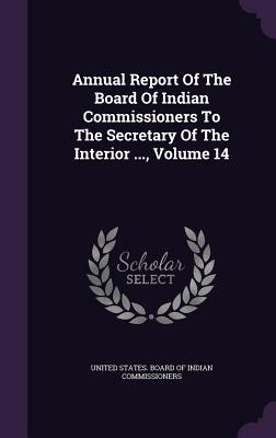 Annual Report of the Board of Indian Commissioners to the Secretary of the Interior ..., Volume 14