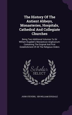 The History Of The Antient Abbeys, Monasteries, Hospitals, Cathedral And Collegiate Churches: Being Two Additional Volumes To Sir William Dugdale's Mo