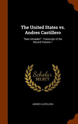 The United States vs. Andres Castillero: New Almaden: Transcript of the Record Volume 1
