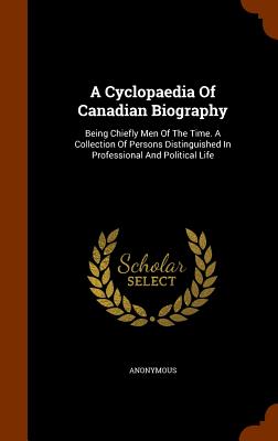A Cyclopaedia Of Canadian Biography: Being Chiefly Men Of The Time. A Collection Of Persons Distinguished In Professional And Political Life