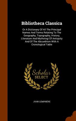 Bibliotheca Classica: Or A Dictionary Of All The Principal Names And Terms Relating To The Geography, Topography, History, Literature And My