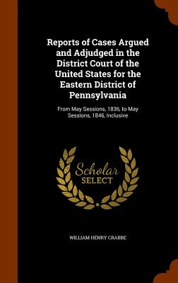 Reports of Cases Argued and Adjudged in the District Court of the United States for the Eastern District of Pennsylvania: From May Sessions, 1836, to