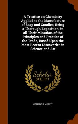 A Treatise on Chemistry Applied to the Manufacture of Soap and Candles; Being a Thorough Exposition, in All Their Minutiae, of the Principles and Prac