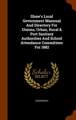 Shaw's Local Government Mannual And Directory For Unions, Urban, Rural & Port Sanitary Authorities And School Attendance Committees For 1882