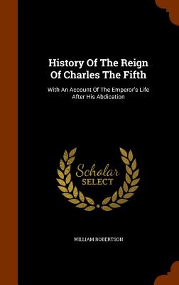 History Of The Reign Of Charles The Fifth: With An Account Of The Emperor's Life After His Abdication