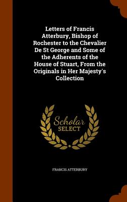 Letters of Francis Atterbury, Bishop of Rochester to the Chevalier De St George and Some of the Adherents of the House of Stuart, From the Originals i