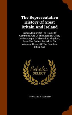 The Representative History Of Great Britain And Ireland: Being A History Of The House Of Commons, And Of The Counties, Cities, And Boroughs Of The Uni