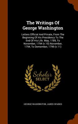 The Writings Of George Washington: Letters Official And Private, From The Beginning Of His Presidency To The End Of His Life. May, 1789, To November,