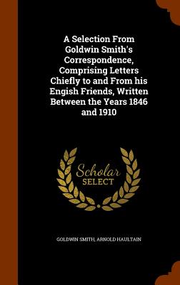 A Selection From Goldwin Smith's Correspondence, Comprising Letters Chiefly to and From his Engish Friends, Written Between the Years 1846 and 1910