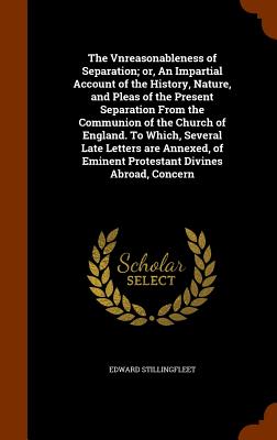 The Vnreasonableness of Separation; or, An Impartial Account of the History, Nature, and Pleas of the Present Separation From the Communion of the Chu