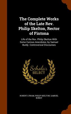 The Complete Works of the Late Rev. Philip Skelton, Rector of Fintona: Life of the Rev. Philip Skelton With Some Curious Anecdotes; by Samuel Burdy. C