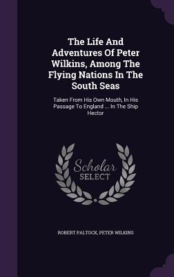 The Life And Adventures Of Peter Wilkins, Among The Flying Nations In The South Seas: Taken From His Own Mouth, In His Passage To England ... In The S
