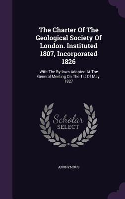The Charter Of The Geological Society Of London. Instituted 1807, Incorporated 1826: With The By-laws Adopted At The General Meeting On The 1st Of May