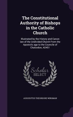 The Constitutional Authority of Bishops in the Catholic Church: Illustrated by the History and Canon law of the Undivided Church From the Apostolic ag