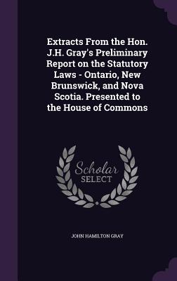 Extracts from the Hon. J.H. Gray's Preliminary Report on the Statutory Laws - Ontario, New Brunswick, and Nova Scotia. Presented to the House of Commo