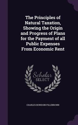 The Principles of Natural Taxation, Showing the Origin and Progress of Plans for the Payment of All Public Expenses from Economic Rent