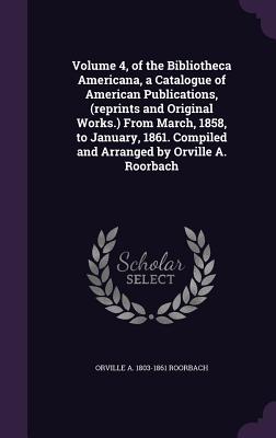 Volume 4, of the Bibliotheca Americana, a Catalogue of American Publications, (Reprints and Original Works.) from March, 1858, to January, 1861. Compi