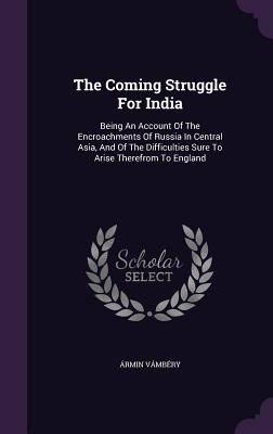 The Coming Struggle for India: Being an Account of the Encroachments of Russia in Central Asia, and of the Difficulties Sure to Arise Therefrom to En