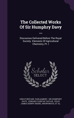 The Collected Works of Sir Humphry Davy ...: Discourses Delivered Before the Royal Society. Elements of Agricultural Chemistry, PT. I