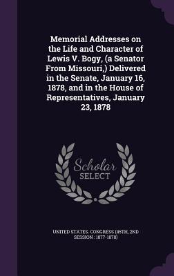Memorial Addresses on the Life and Character of Lewis V. Bogy, (a Senator From Missouri, ) Delivered in the Senate, January 16, 1878, and in the House