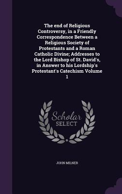 The End of Religious Controversy, in a Friendly Correspondence Between a Religious Society of Protestants and a Roman Catholic Divine; Addresses to th