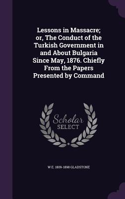 Lessons in Massacre; or, The Conduct of the Turkish Government in and About Bulgaria Since May, 1876. Chiefly From the Papers Presented by Command