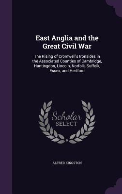East Anglia and the Great Civil War: The Rising of Cromwell's Ironsides in the Associated Counties of Cambridge, Huntingdon, Lincoln, Norfolk, Suffolk